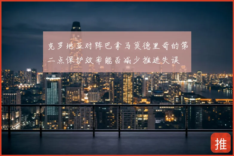 克罗地亚对阵巴拿马莫德里奇的第二点保护效率能否减少推进失误